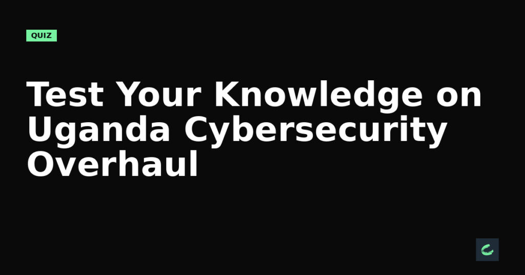 Test Your Knowledge on Uganda’s Cybersecurity Overhaul